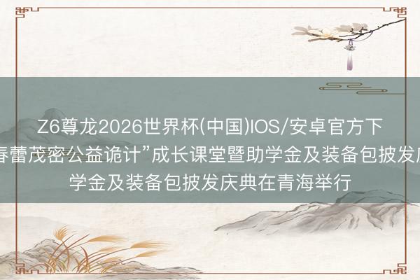 Z6尊龙2026世界杯(中国)IOS/安卓官方下载 2026年度“春蕾茂密公益诡计”成长课堂暨助学金及装备包披发庆典在青海举行