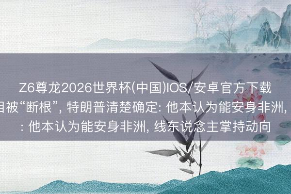 Z6尊龙2026世界杯(中国)IOS/安卓官方下载 “伊斯兰国”二号头目被“断根”， 特朗普清楚确定: 他本认为能安身非洲， 线东说念主掌持动向