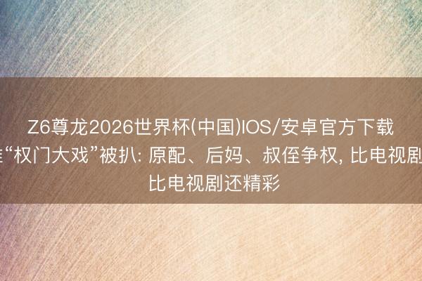 Z6尊龙2026世界杯(中国)IOS/安卓官方下载 洁丽雅“权门大戏”被扒: 原配、后妈、叔侄争权， 比电视剧还精彩