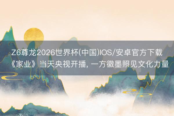 Z6尊龙2026世界杯(中国)IOS/安卓官方下载 《家业》当天央视开播， 一方徽墨照见文化力量