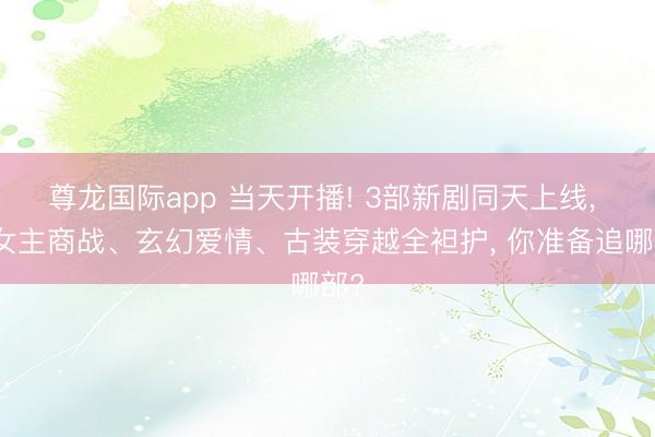 尊龙国际app 当天开播! 3部新剧同天上线, 大女主商战、玄幻爱情、古装穿越全袒护, 你准备追哪部?