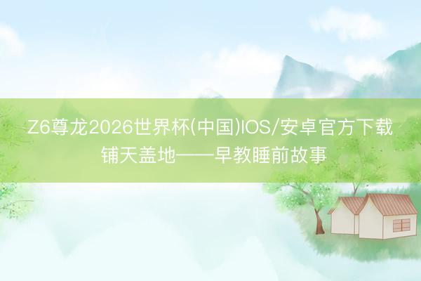 Z6尊龙2026世界杯(中国)IOS/安卓官方下载 铺天盖地——早教睡前故事