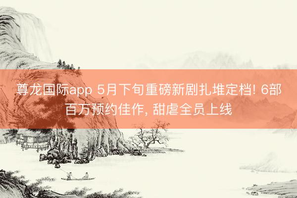 尊龙国际app 5月下旬重磅新剧扎堆定档! 6部百万预约佳作, 甜虐全员上线
