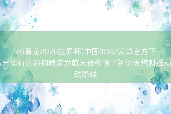 Z6尊龙2026世界杯(中国)IOS/安卓官方下载 激光运行的超构喷流为航天器引诱了新的无燃料推动路线