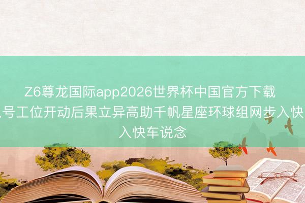Z6尊龙国际app2026世界杯中国官方下载 长征八号工位开动后果立异高助千帆星座环球组网步入快车说念