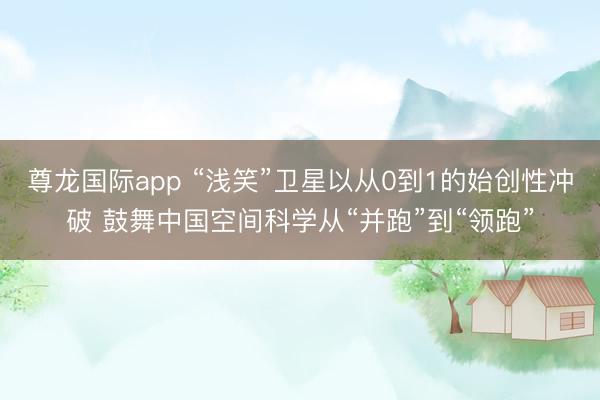 尊龙国际app “浅笑”卫星以从0到1的始创性冲破 鼓舞中国空间科学从“并跑”到“领跑”