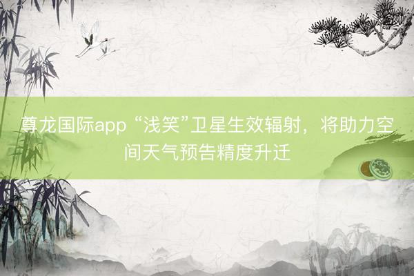 尊龙国际app “浅笑”卫星生效辐射,将助力空间天气预告精度升迁