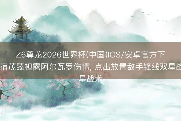 Z6尊龙2026世界杯(中国)IOS/安卓官方下载 宿茂臻袒露阿尔瓦罗伤情, 点出放置敌手锋线双星战术