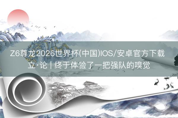 Z6尊龙2026世界杯(中国)IOS/安卓官方下载 立·论 | 终于体验了一把强队的嗅觉