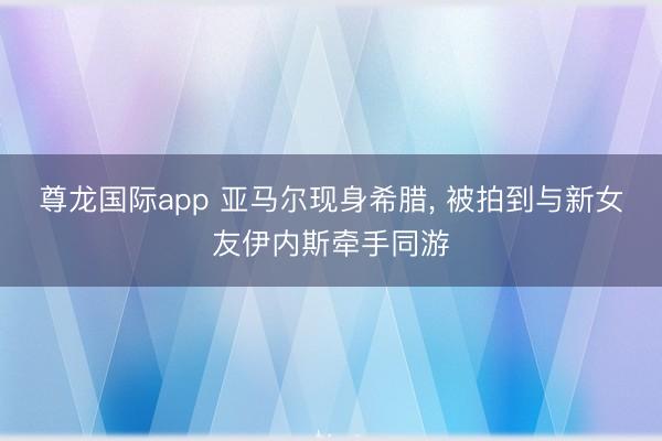 尊龙国际app 亚马尔现身希腊, 被拍到与新女友伊内斯牵手同游