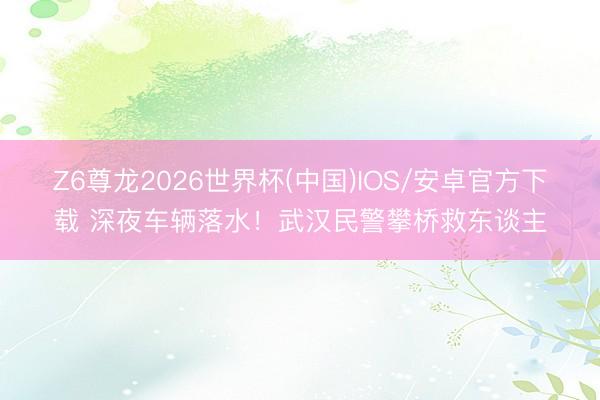 Z6尊龙2026世界杯(中国)IOS/安卓官方下载 深夜车辆落水！武汉民警攀桥救东谈主