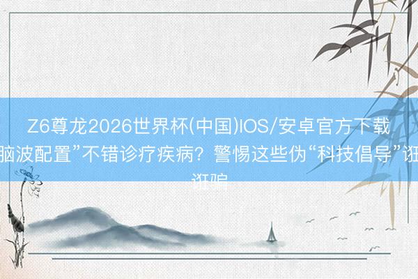 Z6尊龙2026世界杯(中国)IOS/安卓官方下载 “脑波配置”不错诊疗疾病?警惕这些伪“科技倡导”诳骗