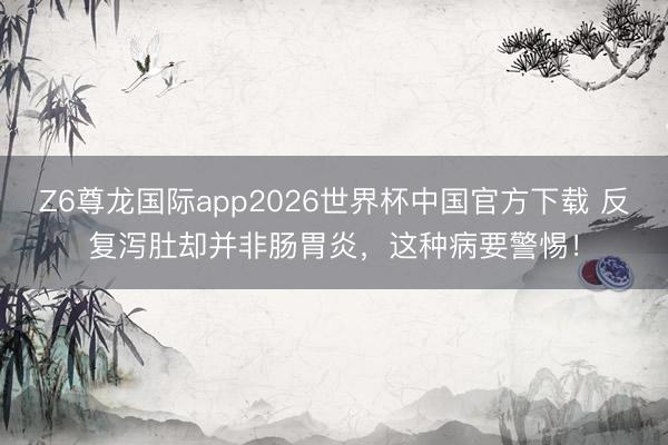 Z6尊龙国际app2026世界杯中国官方下载 反复泻肚却并非肠胃炎,这种病要警惕!