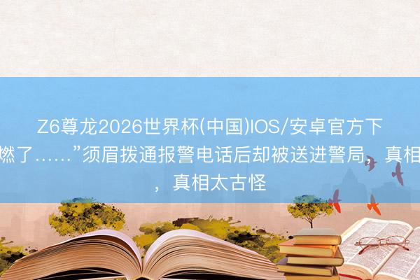Z6尊龙2026世界杯(中国)IOS/安卓官方下载 “要燃了……”须眉拨通报警电话后却被送进警局,真相太古怪