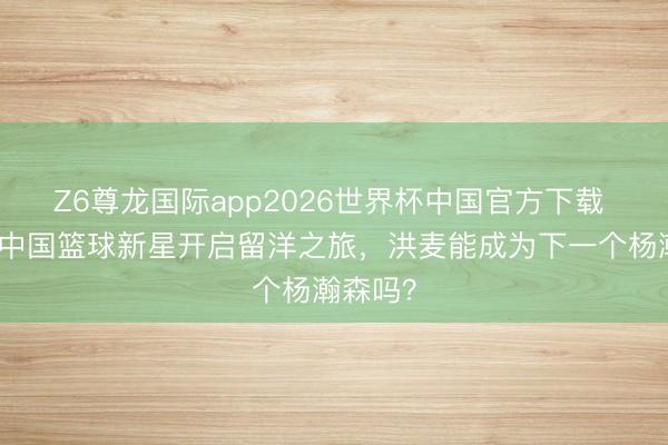 Z6尊龙国际app2026世界杯中国官方下载 又一位中国篮球新星开启留洋之旅,洪麦能成为下一个杨瀚森吗?