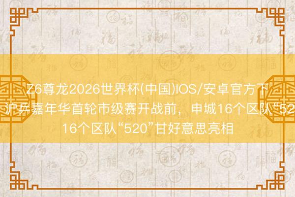 Z6尊龙2026世界杯(中国)IOS/安卓官方下载 倒计时三天!沪乒嘉年华首轮市级赛开战前,申城16个区队“520”甘好意思亮相