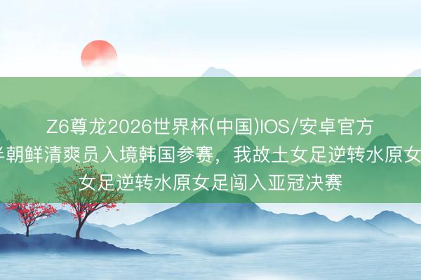 Z6尊龙2026世界杯(中国)IOS/安卓官方下载 时隔七年半朝鲜清爽员入境韩国参赛,我故土女足逆转水原女足闯入亚冠决赛