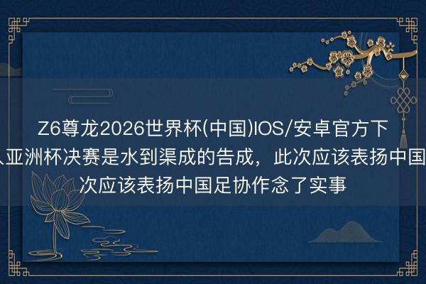 Z6尊龙2026世界杯(中国)IOS/安卓官方下载 U17国足冲入亚洲杯决赛是水到渠成的告成，此次应该表扬中国足协作念了实事