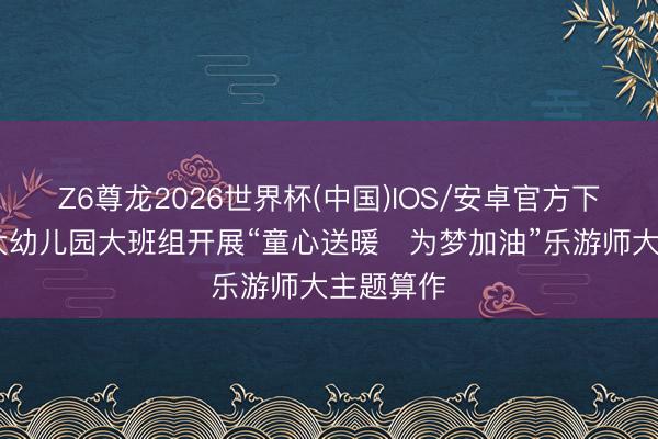 Z6尊龙2026世界杯(中国)IOS/安卓官方下载 贵师大幼儿园大班组开展“童心送暖・为梦加油”乐游师大主题算作