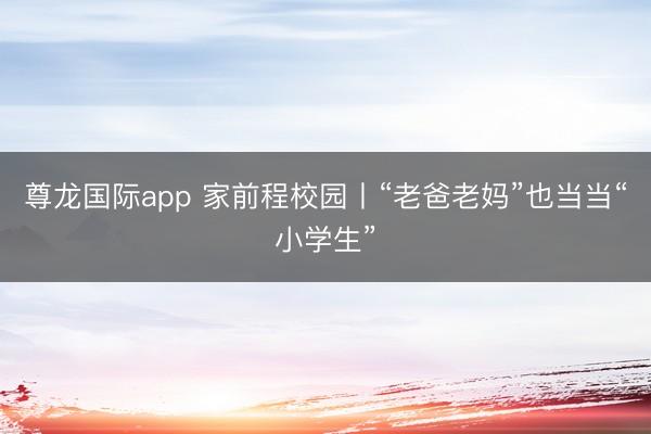 尊龙国际app 家前程校园丨“老爸老妈”也当当“小学生”