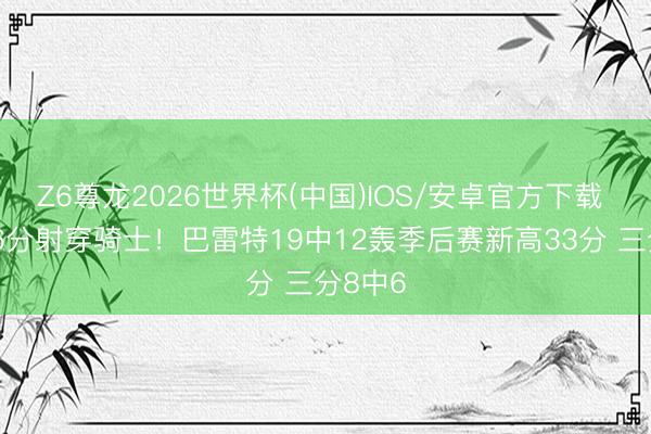 Z6尊龙2026世界杯(中国)IOS/安卓官方下载 小节16分射穿骑士!巴雷特19中12轰季后赛新高33分 三分8中6
