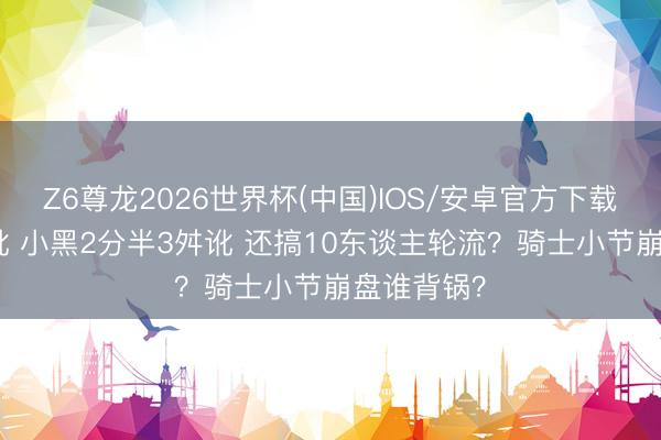 Z6尊龙2026世界杯(中国)IOS/安卓官方下载 哈登8舛讹 小黑2分半3舛讹 还搞10东谈主轮流？骑士小节崩盘谁背锅？