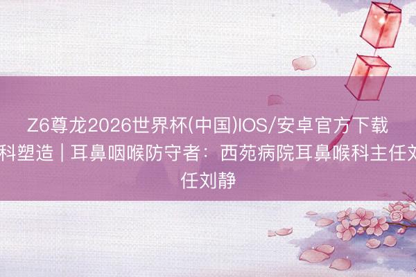 Z6尊龙2026世界杯(中国)IOS/安卓官方下载 专科塑造 | 耳鼻咽喉防守者:西苑病院耳鼻喉科主任刘静