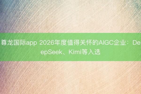 尊龙国际app 2026年度值得关怀的AIGC企业:DeepSeek、Kimi等入选