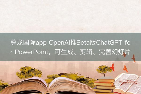 尊龙国际app OpenAI推Beta版ChatGPT for PowerPoint,可生成、剪辑、完善幻灯片