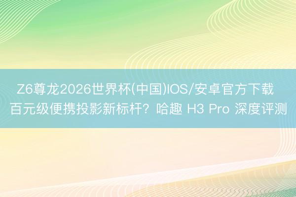 Z6尊龙2026世界杯(中国)IOS/安卓官方下载 百元级便携投影新标杆？哈趣 H3 Pro 深度评测