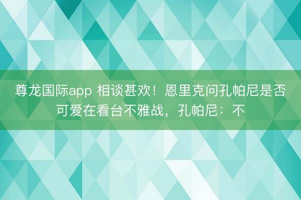 尊龙国际app 相谈甚欢！恩里克问孔帕尼是否可爱在看台不雅战，孔帕尼：不