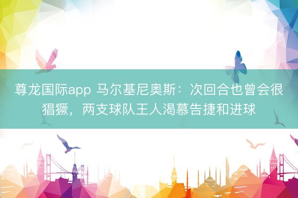 尊龙国际app 马尔基尼奥斯：次回合也曾会很猖獗，两支球队王人渴慕告捷和进球