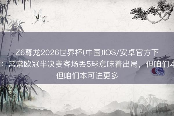 Z6尊龙2026世界杯(中国)IOS/安卓官方下载 孔帕尼:常常欧冠半决赛客场丢5球意味着出局,但咱们本可进更多