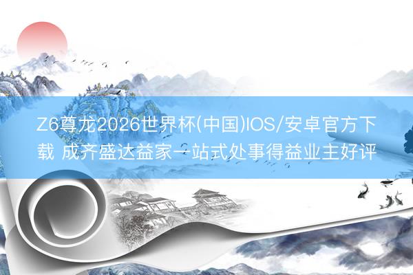 Z6尊龙2026世界杯(中国)IOS/安卓官方下载 成齐盛达益家一站式处事得益业主好评
