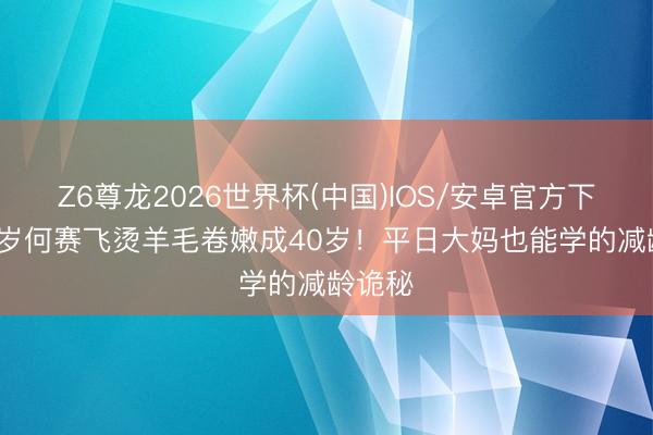 Z6尊龙2026世界杯(中国)IOS/安卓官方下载 63岁何赛飞烫羊毛卷嫩成40岁!平日大妈也能学的减龄诡秘