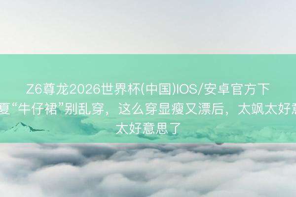Z6尊龙2026世界杯(中国)IOS/安卓官方下载 春夏“牛仔裙”别乱穿,这么穿显瘦又漂后,太飒太好意思了