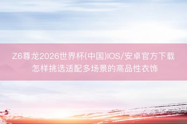 Z6尊龙2026世界杯(中国)IOS/安卓官方下载 怎样挑选适配多场景的高品性衣饰