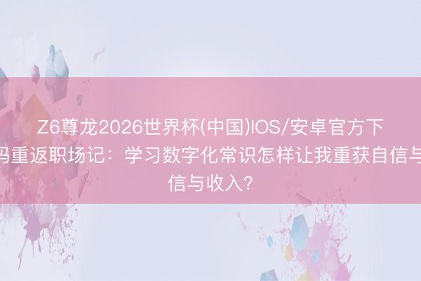 Z6尊龙2026世界杯(中国)IOS/安卓官方下载 宝妈重返职场记:学习数字化常识怎样让我重获自信与收入?