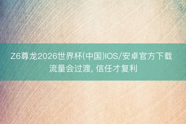 Z6尊龙2026世界杯(中国)IOS/安卓官方下载 流量会过渡, 信任才复利