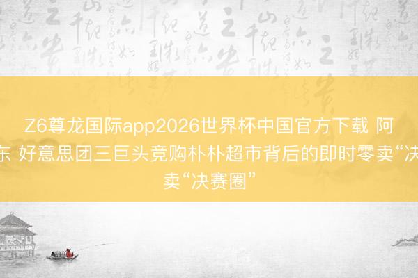 Z6尊龙国际app2026世界杯中国官方下载 阿里 京东 好意思团三巨头竞购朴朴超市背后的即时零卖“决赛圈”