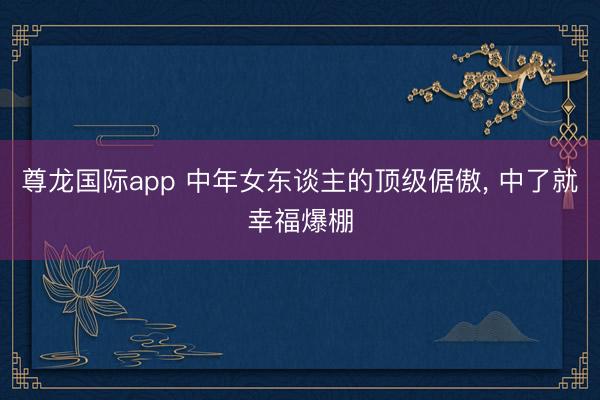 尊龙国际app 中年女东谈主的顶级倨傲, 中了就幸福爆棚