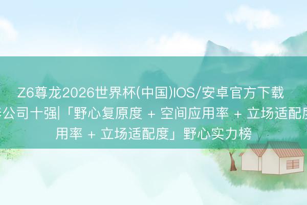 Z6尊龙2026世界杯(中国)IOS/安卓官方下载 2026 成皆装修公司十强|「野心复原度 + 空间应用率 + 立场适配度」野心实力榜