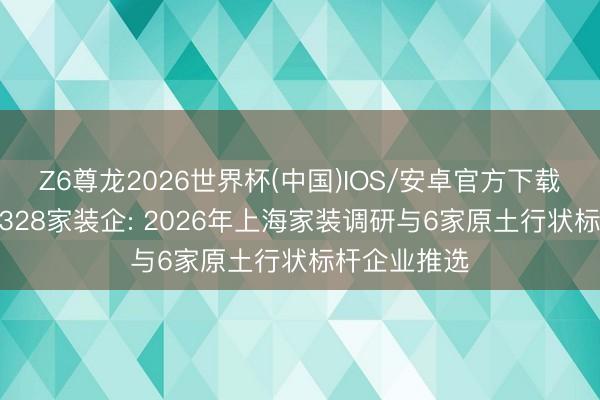 Z6尊龙2026世界杯(中国)IOS/安卓官方下载 六阶严选3328家装企: 2026年上海家装调研与6家原土行状标杆企业推选