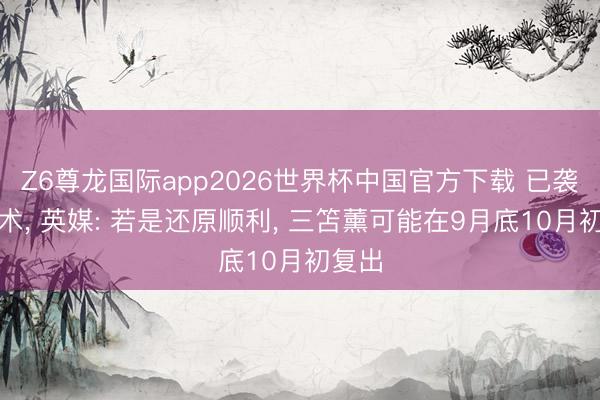 Z6尊龙国际app2026世界杯中国官方下载 已袭取手术, 英媒: 若是还原顺利, 三笘薰可能在9月底10月初复出