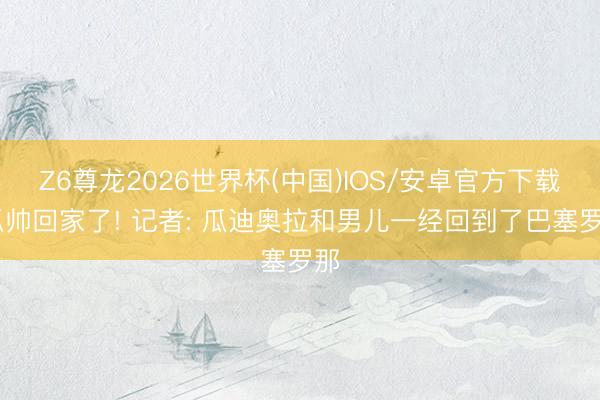 Z6尊龙2026世界杯(中国)IOS/安卓官方下载 瓜帅回家了! 记者: 瓜迪奥拉和男儿一经回到了巴塞罗那