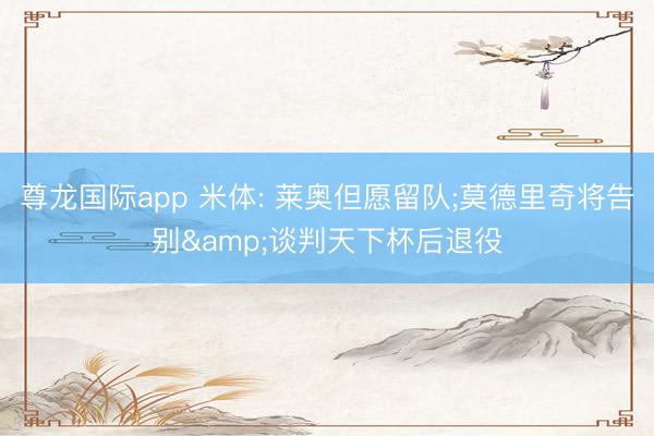 尊龙国际app 米体: 莱奥但愿留队;莫德里奇将告别&谈判天下杯后退役