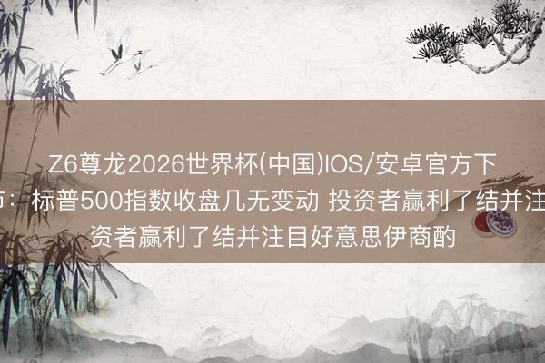 Z6尊龙2026世界杯(中国)IOS/安卓官方下载 好意思国股市:标普500指数收盘几无变动 投资者赢利了结并注目好意思伊商酌