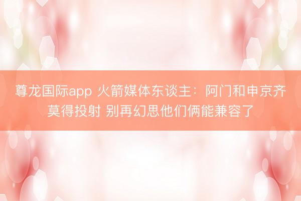 尊龙国际app 火箭媒体东谈主:阿门和申京齐莫得投射 别再幻思他们俩能兼容了