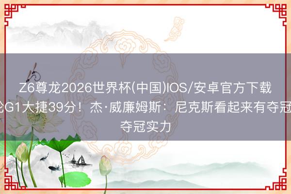 Z6尊龙2026世界杯(中国)IOS/安卓官方下载 次轮G1大捷39分!杰·威廉姆斯:尼克斯看起来有夺冠实力