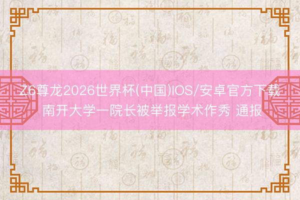 Z6尊龙2026世界杯(中国)IOS/安卓官方下载 南开大学一院长被举报学术作秀 通报